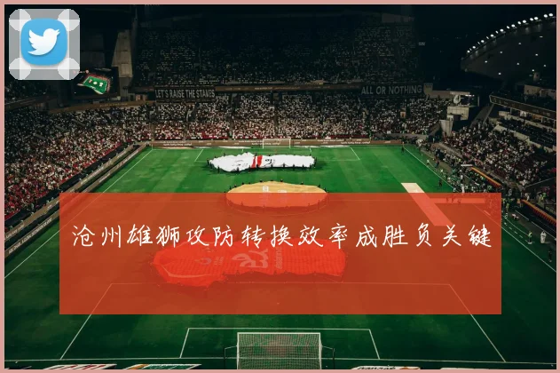 沧州雄狮攻防转换效率成胜负关键