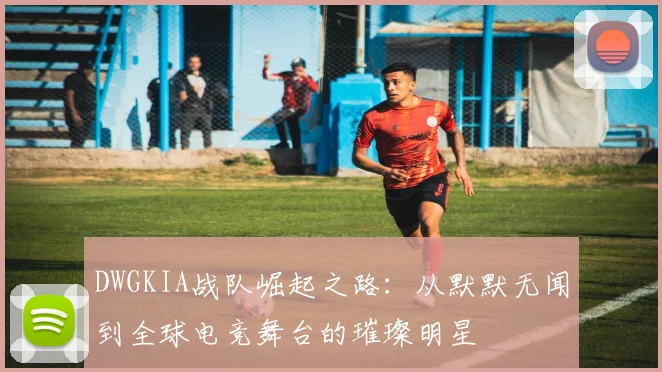 DWGKIA战队崛起之路：从默默无闻到全球电竞舞台的璀璨明星