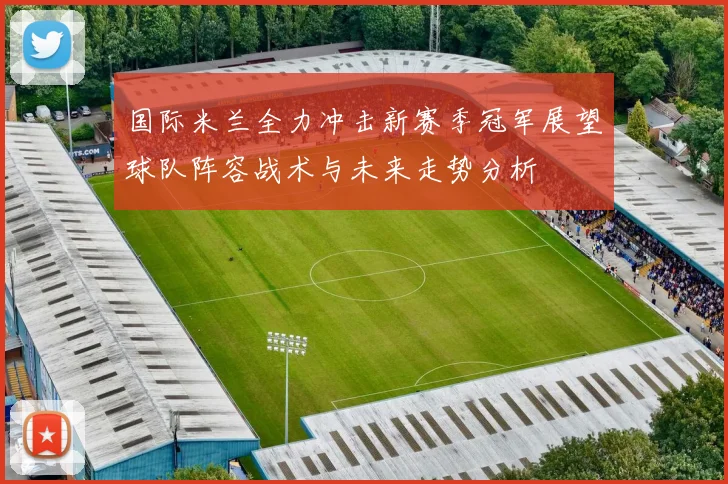 国际米兰全力冲击新赛季冠军展望球队阵容战术与未来走势分析