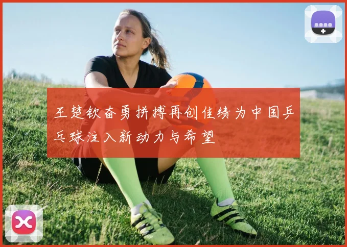 王楚钦奋勇拼搏再创佳绩为中国乒乓球注入新动力与希望