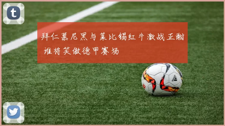 拜仁慕尼黑与莱比锡红牛激战正酣 谁将笑傲德甲赛场