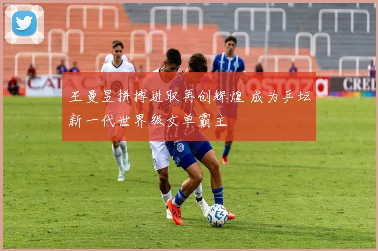 王曼昱拼搏进取再创辉煌 成为乒坛新一代世界级女单霸主