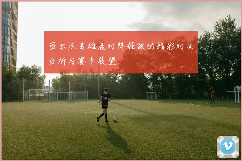 密尔沃基雄鹿对阵强敌的精彩对决分析与赛季展望