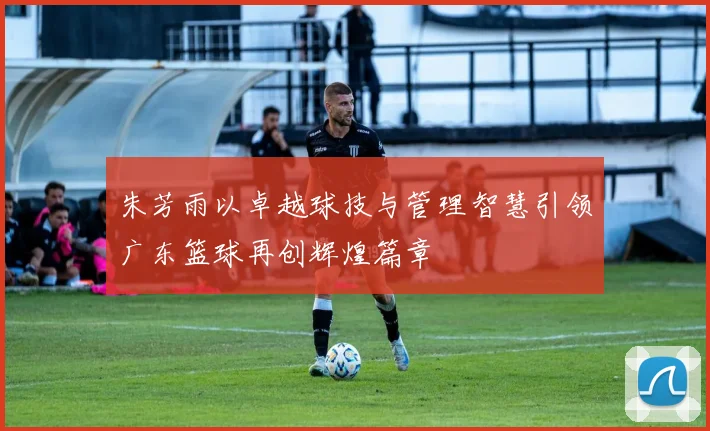 朱芳雨以卓越球技与管理智慧引领广东篮球再创辉煌篇章
