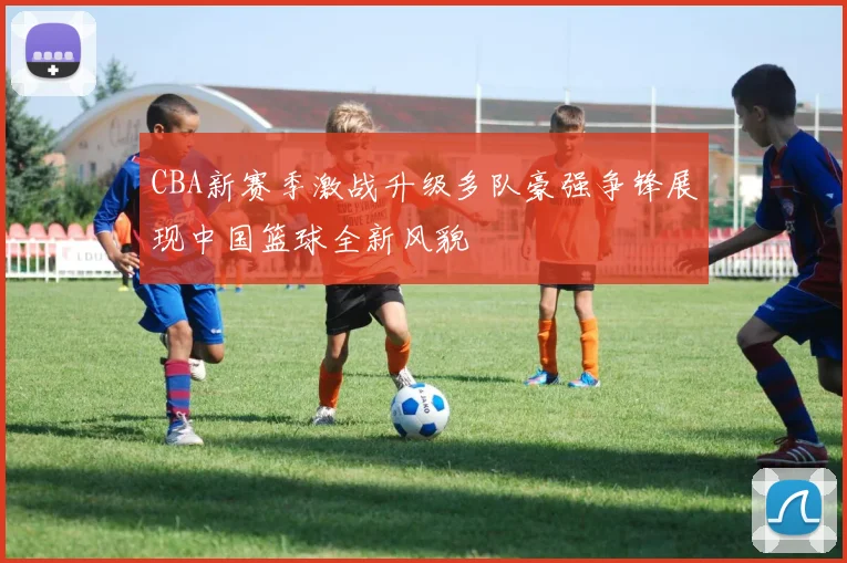 CBA新赛季激战升级多队豪强争锋展现中国篮球全新风貌